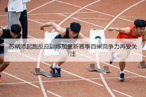 苏炳添起跑反应训练加量新赛季百米竞争力再受关注